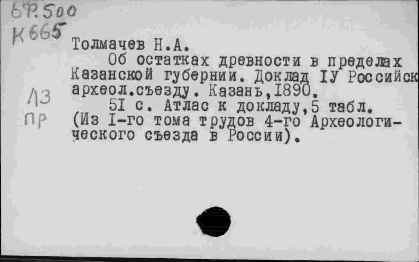 ﻿ЬЪ 5о о
/із
пр
Толмачев Н.А.
Об остатках древности в пределах Казанской губернии. Доклад ІУ Российск археол.съезду. Казань,1890.
51 с. Атлас к докладу,5 табл. (Из 1-го тома трудов 4-го Археологического съезда в России).